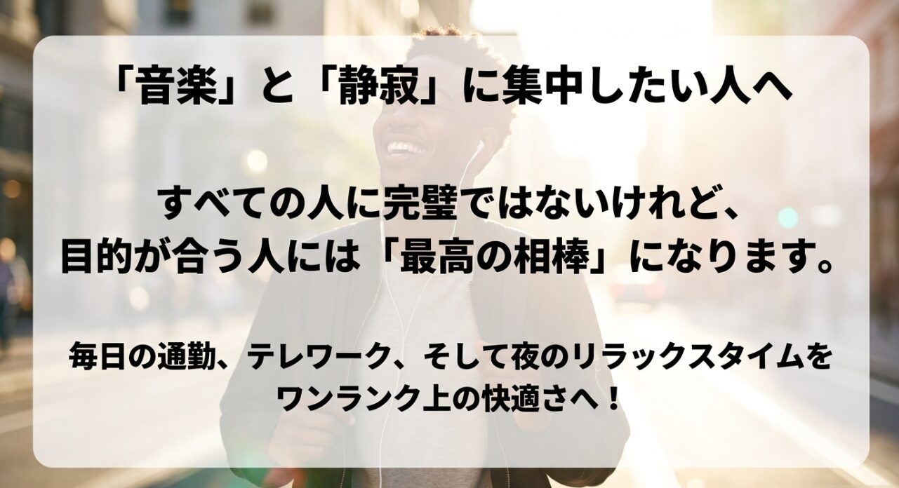 音楽と静寂に集中したい人へ。すべての人に完璧ではないけれど、目的が合う人には最高の相棒になり、毎日の通勤、テレワーク、夜のリラックスタイムをワンランク上の快適さへ導く