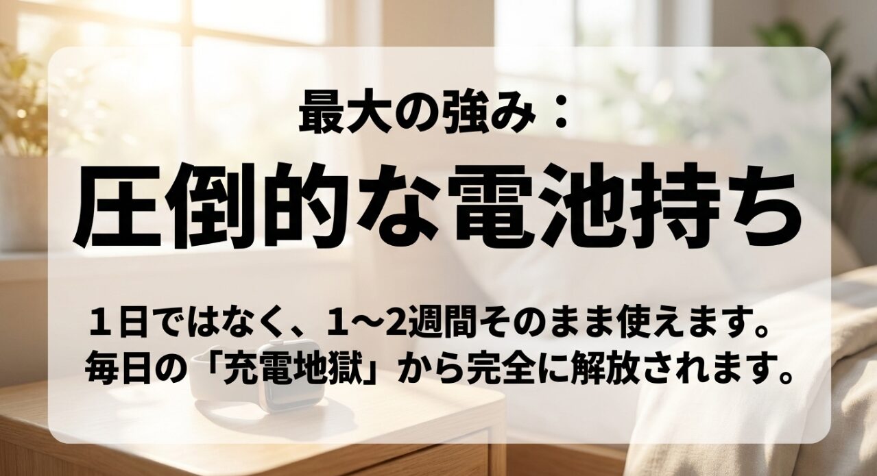 最大の強み:圧倒的な電池持ち。1日ではなく1〜2週間そのまま使え、毎日の充電地獄から完全に解放されます。