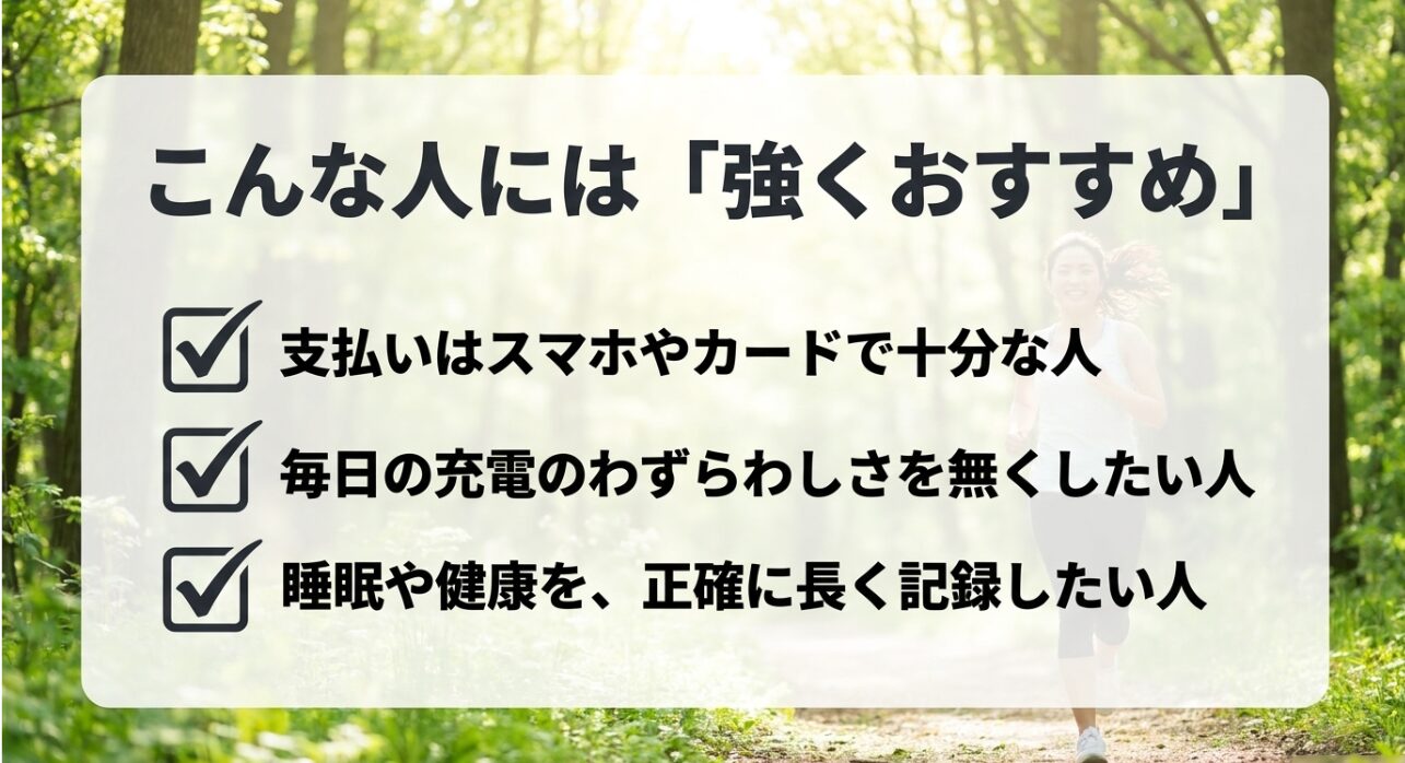 こんな人には強くおすすめ:支払いはスマホやカードで十分な人、毎日の充電のわずらわしさを無くしたい人、睡眠や健康を正確に長く記録したい人